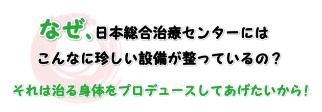 何故日本総合治療センターには、こんなに珍しい設備が整っているの？それは治る身体をプロデュースしてあげたいから！！